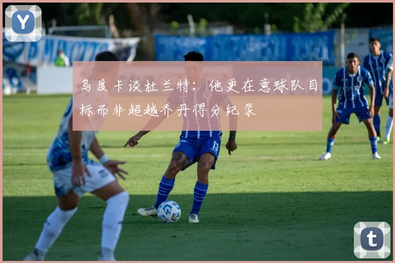 乌度卡谈杜兰特：他更在意球队目标而非超越乔丹得分纪录