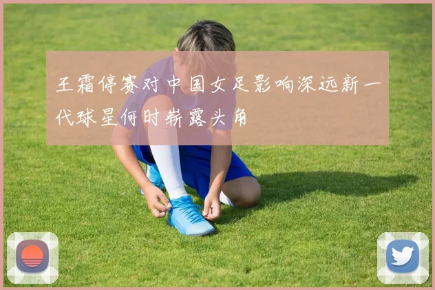 王霜停赛对中国女足影响深远新一代球星何时崭露头角