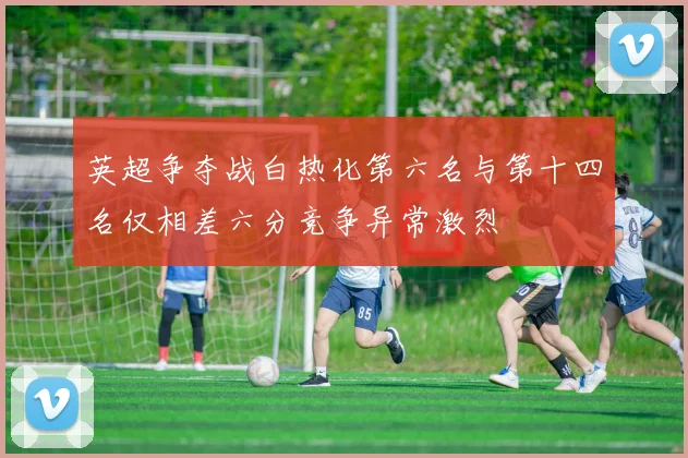英超争夺战白热化第六名与第十四名仅相差六分竞争异常激烈