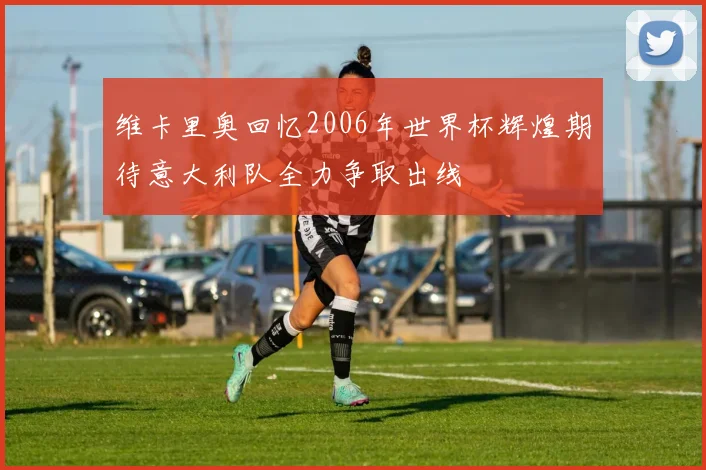 维卡里奥回忆2006年世界杯辉煌期待意大利队全力争取出线