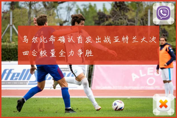 乌尔比希确认首发出战亚特兰大次回合较量全力争胜
