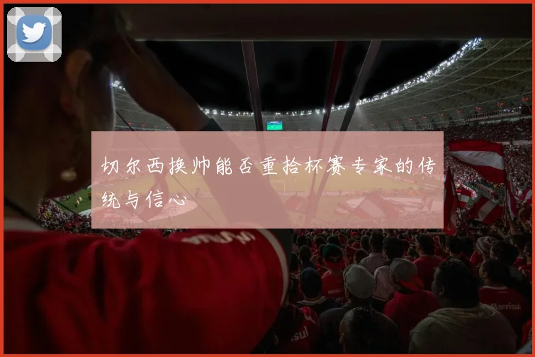 切尔西换帅能否重拾杯赛专家的传统与信心