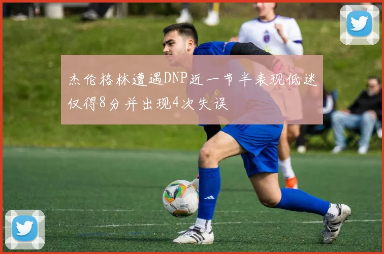 杰伦格林遭遇DNP近一节半表现低迷仅得8分并出现4次失误