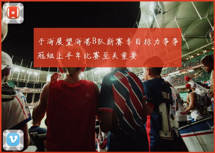 于海展望海港B队新赛季目标力争争冠组上半年比赛至关重要