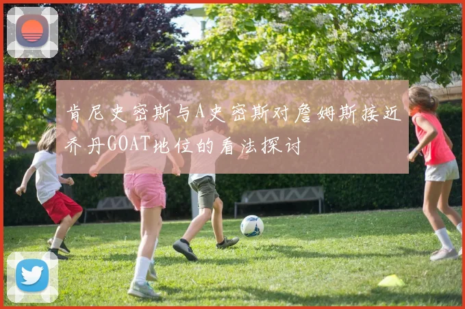 肯尼史密斯与A史密斯对詹姆斯接近乔丹GOAT地位的看法探讨