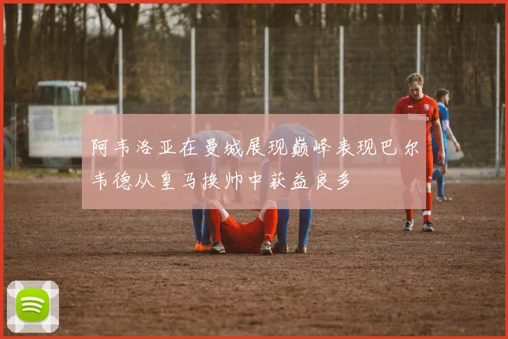阿韦洛亚在曼城展现巅峰表现巴尔韦德从皇马换帅中获益良多