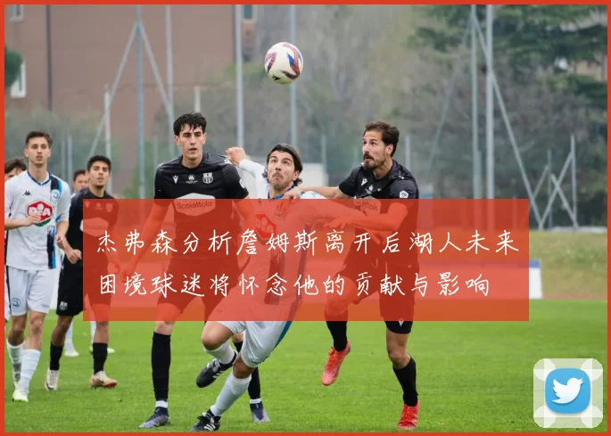 杰弗森分析詹姆斯离开后湖人未来困境球迷将怀念他的贡献与影响