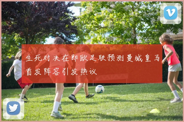 生死对决在即欧足联预测曼城皇马首发阵容引发热议