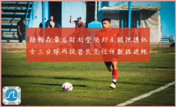 杨瀚森最后时刻登场却未能把握机会三分球两投皆失无任何数据进账