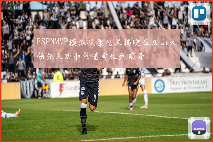 ESPNMVP模拟投票结果揭晓亚历山大领先文班和约基奇位列前茅