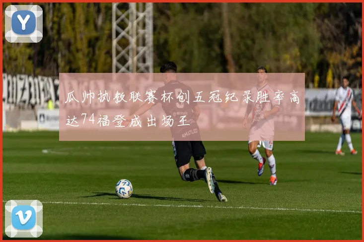 瓜帅执教联赛杯创五冠纪录胜率高达74福登成出场王