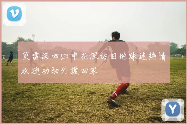 莫雷诺回归申花探访旧地球迷热情欢迎功勋外援回家