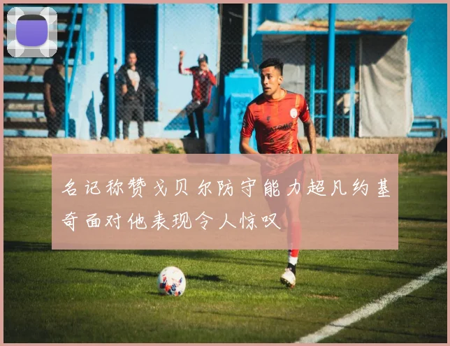 名记称赞戈贝尔防守能力超凡约基奇面对他表现令人惊叹