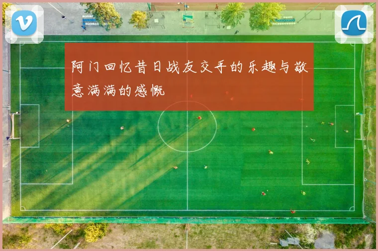 阿门回忆昔日战友交手的乐趣与敬意满满的感慨