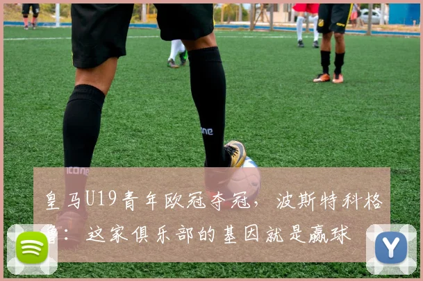 皇马U19青年欧冠夺冠，波斯特科格鲁：这家俱乐部的基因就是赢球